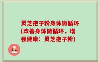 灵芝孢子粉身体微循环(改善身体微循环，增强健康：灵芝孢子粉)