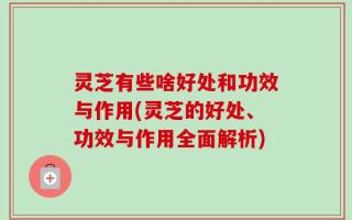 灵芝有些啥好处和功效与作用(灵芝的好处、功效与作用全面解析)