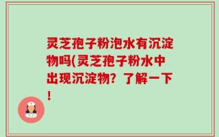 灵芝孢子粉泡水有沉淀物吗(灵芝孢子粉水中出现沉淀物？了解一下！