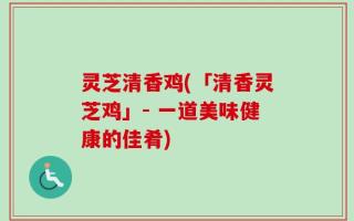 灵芝清香鸡(「清香灵芝鸡」- 一道美味健康的佳肴)
