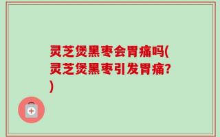 灵芝煲黑枣会胃痛吗(灵芝煲黑枣引发胃痛？)