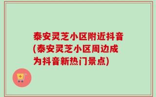 泰安灵芝小区附近抖音(泰安灵芝小区周边成为抖音新热门景点)
