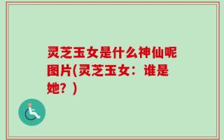 灵芝玉女是什么神仙呢图片(灵芝玉女：谁是她？)