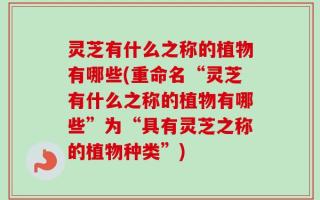 灵芝有什么之称的植物有哪些(重命名“灵芝有什么之称的植物有哪些”为“具有灵芝之称的植物种类”)