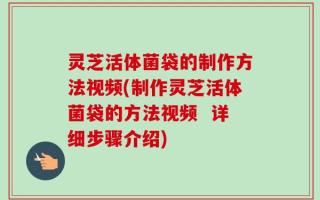 灵芝活体菌袋的制作方法视频(制作灵芝活体菌袋的方法视频  详细步骤介绍)