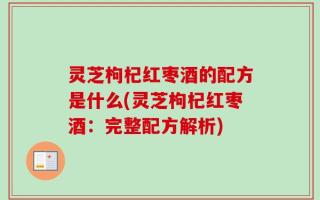 灵芝枸杞红枣酒的配方是什么(灵芝枸杞红枣酒：完整配方解析)