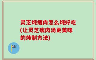 灵芝炖瘦肉怎么炖好吃(让灵芝瘦肉汤更美味的炖制方法)