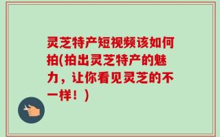 灵芝特产短视频该如何拍(拍出灵芝特产的魅力，让你看见灵芝的不一样！)