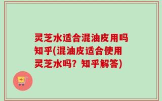灵芝水适合混油皮用吗知乎(混油皮适合使用灵芝水吗？知乎解答)