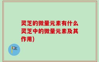 灵芝的微量元素有什么灵芝中的微量元素及其作用)
