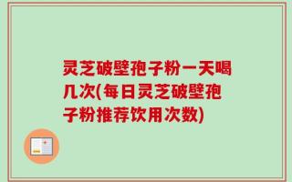 灵芝破壁孢子粉一天喝几次(每日灵芝破壁孢子粉推荐饮用次数)