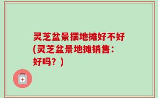 灵芝盆景摆地摊好不好(灵芝盆景地摊销售：好吗？)