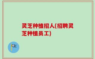 灵芝种植招人(招聘灵芝种植员工)