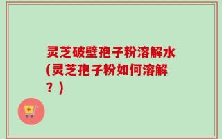 灵芝破壁孢子粉溶解水(灵芝孢子粉如何溶解？)