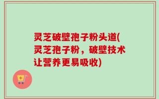 灵芝破壁孢子粉头道(灵芝孢子粉，破壁技术让营养更易吸收)