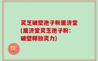 灵芝破壁孢子粉居济堂(居济堂灵芝孢子粉：破壁释放灵力)