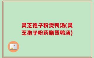 灵芝孢子粉煲鸭汤(灵芝孢子粉药膳煲鸭汤)