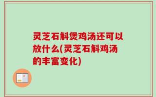 灵芝石斛煲鸡汤还可以放什么(灵芝石斛鸡汤的丰富变化)