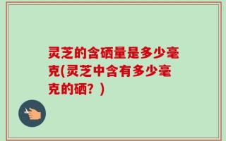 灵芝的含硒量是多少毫克(灵芝中含有多少毫克的硒？)