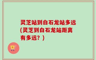灵芝站到白石龙站多远(灵芝到白石龙站距离有多远？)
