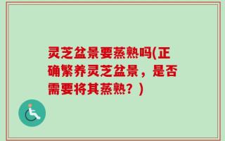 灵芝盆景要蒸熟吗(正确繁养灵芝盆景，是否需要将其蒸熟？)