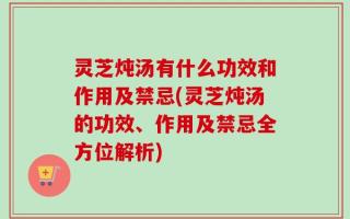 灵芝炖汤有什么功效和作用及禁忌(灵芝炖汤的功效、作用及禁忌全方位解析)