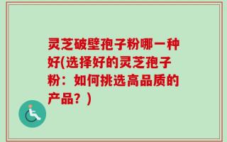 灵芝破壁孢子粉哪一种好(选择好的灵芝孢子粉：如何挑选高品质的产品？)