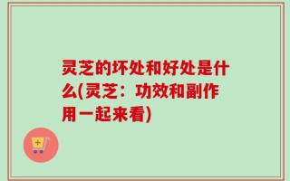 灵芝的坏处和好处是什么(灵芝：功效和副作用一起来看)