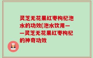 灵芝无花果红枣枸杞泡水的功效(泡水饮用——灵芝无花果红枣枸杞的神奇功效
