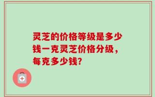 灵芝的价格等级是多少钱一克灵芝价格分级，每克多少钱？
