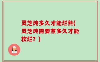 灵芝炖多久才能烂熟(灵芝炖需要煮多久才能软烂？)