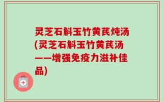 灵芝石斛玉竹黄芪炖汤(灵芝石斛玉竹黄芪汤——增强免疫力滋补佳品)