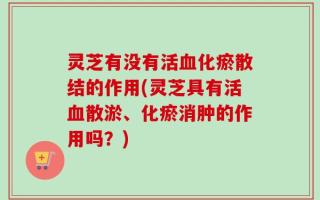 灵芝有没有活血化瘀散结的作用(灵芝具有活血散淤、化瘀消肿的作用吗？)
