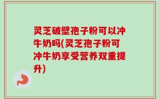 灵芝破壁孢子粉可以冲牛奶吗(灵芝孢子粉可冲牛奶享受营养双重提升)