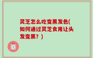 灵芝怎么吃变黑发色(如何通过灵芝食用让头发变黑？)