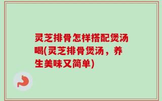 灵芝排骨怎样搭配煲汤喝(灵芝排骨煲汤，养生美味又简单)
