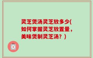 灵芝煲汤灵芝放多少(如何掌握灵芝放置量，美味煲制灵芝汤？)