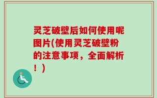 灵芝破壁后如何使用呢图片(使用灵芝破壁粉的注意事项，全面解析！)