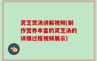 灵芝煲汤讲解视频(制作营养丰富的灵芝汤的详细过程视频展示)