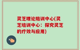 灵芝理论陪训中心(灵芝培训中心：探究灵芝的疗效与应用)