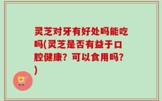 灵芝对牙有好处吗能吃吗(灵芝是否有益于口腔健康？可以食用吗？)
