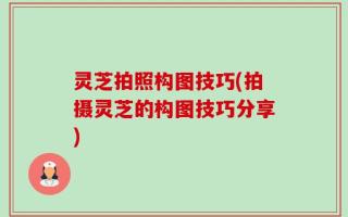 灵芝拍照构图技巧(拍摄灵芝的构图技巧分享)