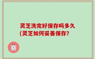 灵芝洗完好保存吗多久(灵芝如何妥善保存？