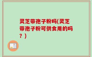 灵芝带孢子粉吗(灵芝带孢子粉可供食用的吗？)