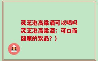 灵芝泡高梁酒可以喝吗灵芝泡高梁酒：可口而健康的饮品？)