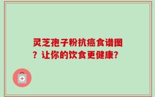 灵芝孢子粉抗癌食谱图？让你的饮食更健康？