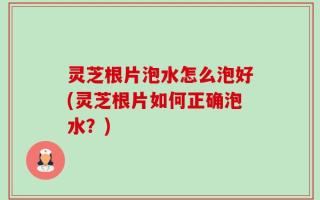 灵芝根片泡水怎么泡好(灵芝根片如何正确泡水？)