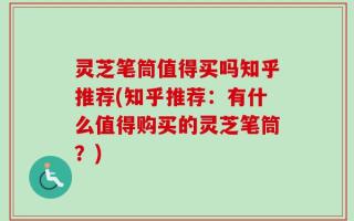 灵芝笔筒值得买吗知乎推荐(知乎推荐：有什么值得购买的灵芝笔筒？)