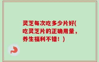 灵芝每次吃多少片好(吃灵芝片的正确用量，养生福利不错！)