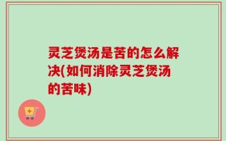 灵芝煲汤是苦的怎么解决(如何消除灵芝煲汤的苦味)